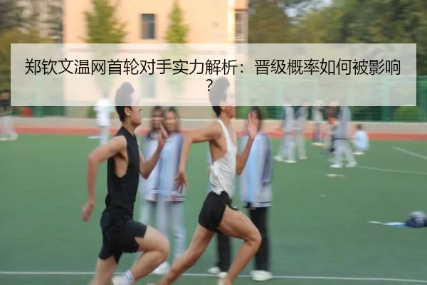 郑钦文温网首轮对手实力解析：晋级概率如何被影响？